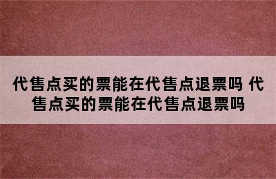 代售点买的票能在代售点退票吗 代售点买的票能在代售点退票吗